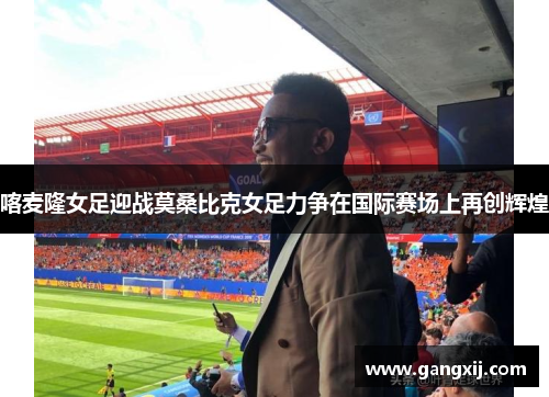 喀麦隆女足迎战莫桑比克女足力争在国际赛场上再创辉煌