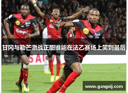 甘冈与勒芒激战正酣谁能在法乙赛场上笑到最后
