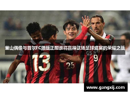 釜山偶像与首尔FC激战正酣谁将赢得这场足球盛宴的荣耀之战