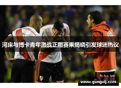 河床与博卡青年激战正酣赛果揭晓引发球迷热议